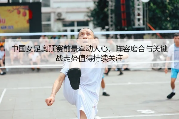 中国女足奥预赛前景牵动人心，阵容磨合与关键战走势值得持续关注