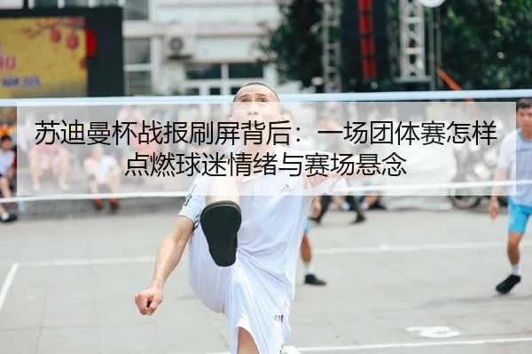 苏迪曼杯战报刷屏背后：一场团体赛怎样点燃球迷情绪与赛场悬念